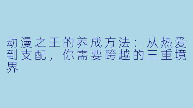 动漫之王的养成方法：从热爱到支配，你需要跨越的三重境界