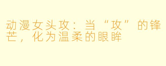 动漫女头攻：当“攻”的锋芒，化为温柔的眼眸