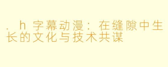 .h字幕动漫：在缝隙中生长的文化与技术共谋