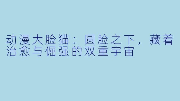 动漫大脸猫：圆脸之下，藏着治愈与倔强的双重宇宙