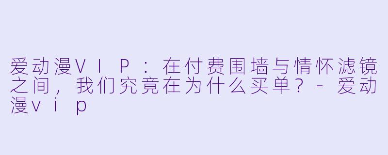 爱动漫VIP：在付费围墙与情怀滤镜之间，我们究竟在为什么买单？