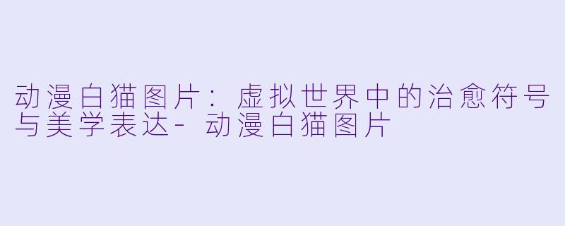 动漫白猫图片：虚拟世界中的治愈符号与美学表达