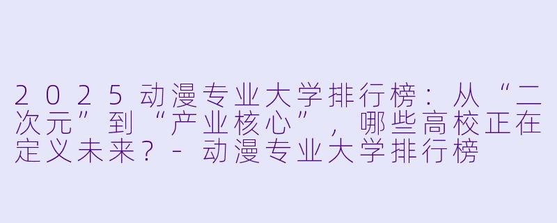 2025动漫专业大学排行榜：从“二次元”到“产业核心”，哪些高校正在定义未来？