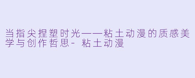 当指尖捏塑时光——粘土动漫的质感美学与创作哲思
