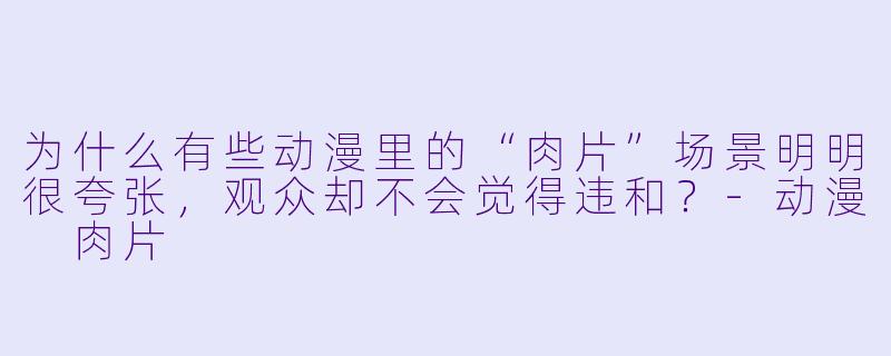 为什么有些动漫里的“肉片”场景明明很夸张，观众却不会觉得违和？