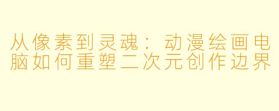 从像素到灵魂：动漫绘画电脑如何重塑二次元创作边界