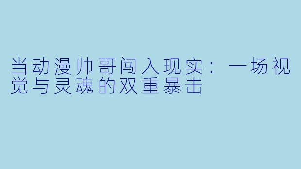 当动漫帅哥闯入现实：一场视觉与灵魂的双重暴击