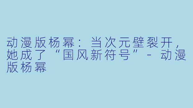 动漫版杨幂：当次元壁裂开，她成了“国风新符号”