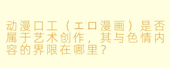 动漫口工（エロ漫画）是否属于艺术创作，其与色情内容的界限在哪里？