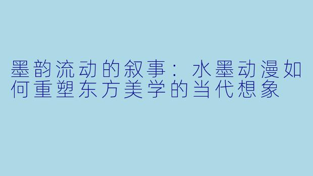 墨韵流动的叙事：水墨动漫如何重塑东方美学的当代想象