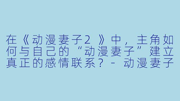在《动漫妻子2》中，主角如何与自己的“动漫妻子”建立真正的感情联系？
