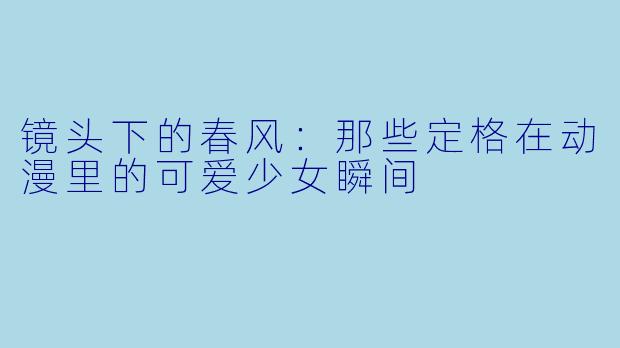 镜头下的春风：那些定格在动漫里的可爱少女瞬间