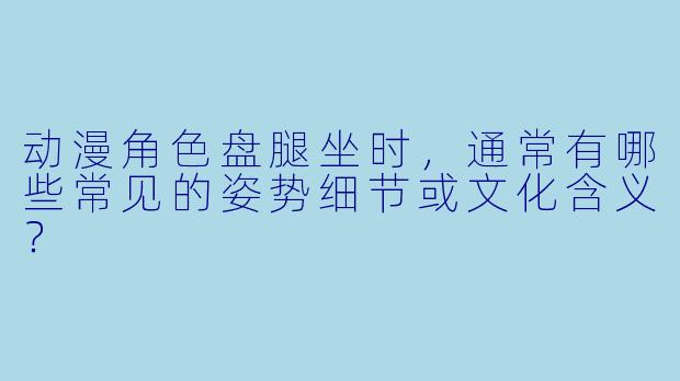 动漫角色盘腿坐时，通常有哪些常见的姿势细节或文化含义？