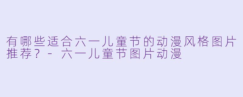 有哪些适合六一儿童节的动漫风格图片推荐？