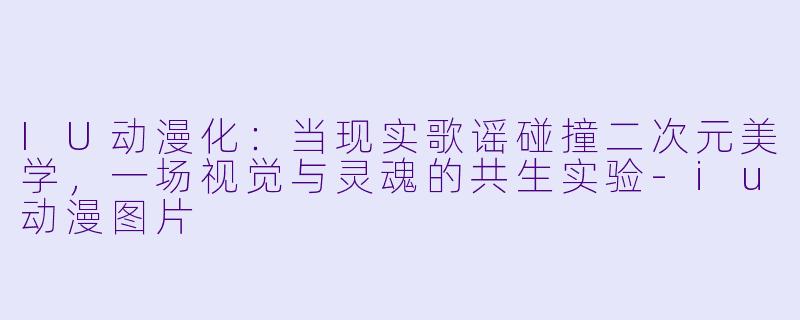 IU动漫化：当现实歌谣碰撞二次元美学，一场视觉与灵魂的共生实验