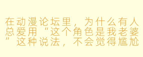 在动漫论坛里，为什么有人总爱用“这个角色是我老婆”这种说法，不会觉得尴尬吗？
