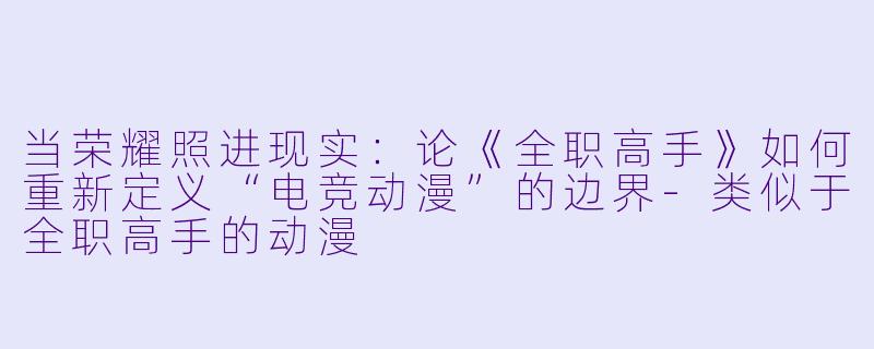 当荣耀照进现实：论《全职高手》如何重新定义“电竞动漫”的边界