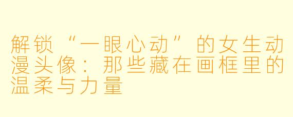 解锁“一眼心动”的女生动漫头像：那些藏在画框里的温柔与力量