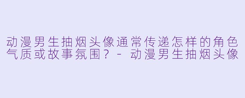 动漫男生抽烟头像通常传递怎样的角色气质或故事氛围？