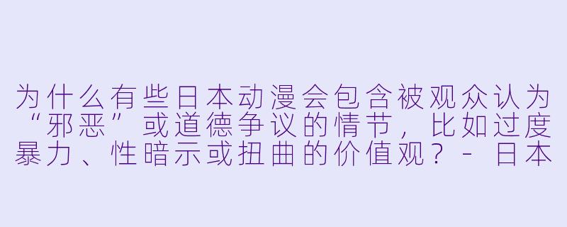 为什么有些日本动漫会包含被观众认为“邪恶”或道德争议的情节，比如过度暴力、性暗示或扭曲的价值观？