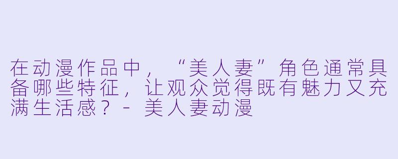 在动漫作品中，“美人妻”角色通常具备哪些特征，让观众觉得既有魅力又充满生活感？