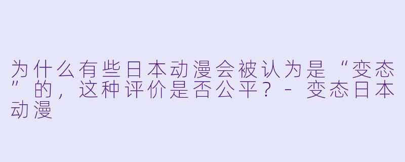 为什么有些日本动漫会被认为是“变态”的，这种评价是否公平？