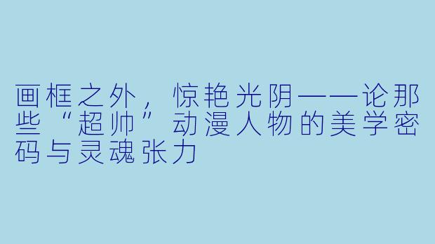 画框之外，惊艳光阴——论那些“超帅”动漫人物的美学密码与灵魂张力