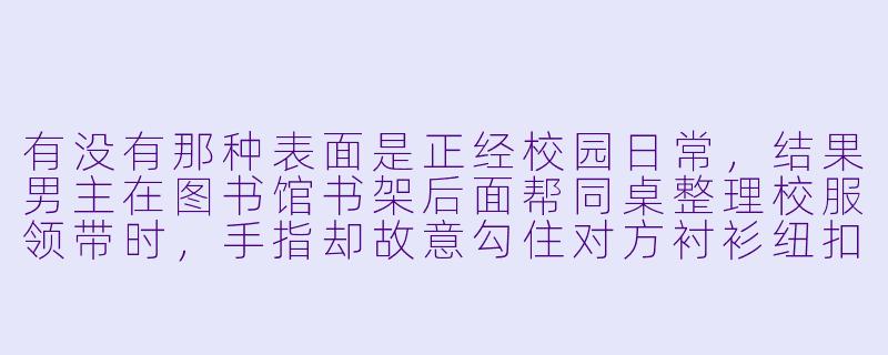 有没有那种表面是正经校园日常，结果男主在图书馆书架后面帮同桌整理校服领带时，手指却故意勾住对方衬衫纽扣，还低声问“你心跳怎么这么快”的动漫推荐？