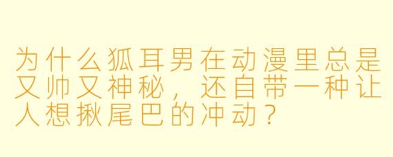 为什么狐耳男在动漫里总是又帅又神秘，还自带一种让人想揪尾巴的冲动？