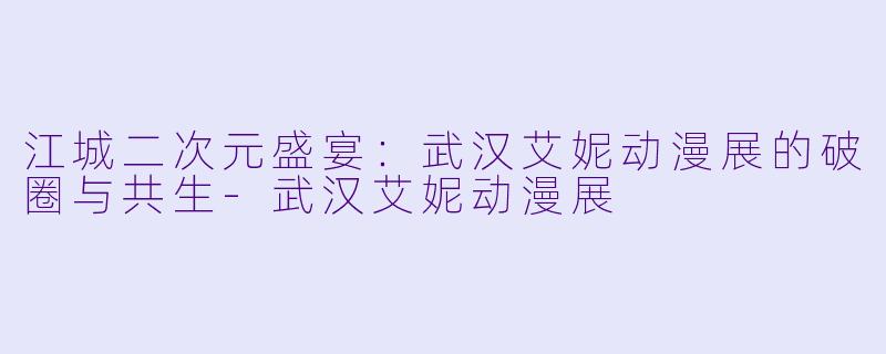 江城二次元盛宴：武汉艾妮动漫展的破圈与共生