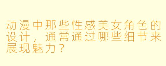 动漫中那些性感美女角色的设计，通常通过哪些细节来展现魅力？