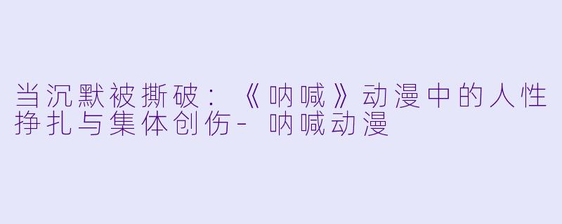 当沉默被撕破：《呐喊》动漫中的人性挣扎与集体创伤