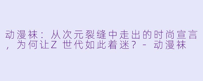 动漫袜：从次元裂缝中走出的时尚宣言，为何让Z世代如此着迷？