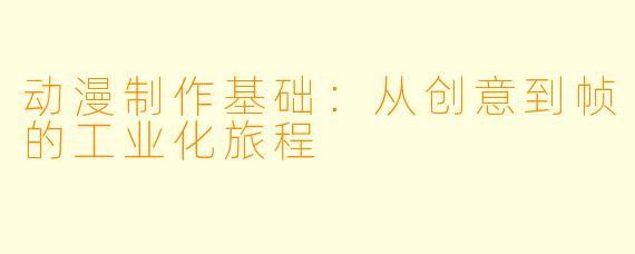 动漫制作基础：从创意到帧的工业化旅程