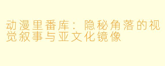 动漫里番库：隐秘角落的视觉叙事与亚文化镜像