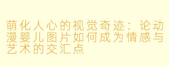萌化人心的视觉奇迹：论动漫婴儿图片如何成为情感与艺术的交汇点