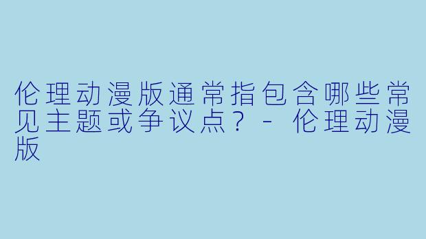 伦理动漫版通常指包含哪些常见主题或争议点？