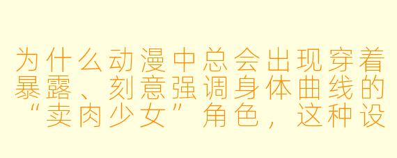 为什么动漫中总会出现穿着暴露、刻意强调身体曲线的“卖肉少女”角色，这种设定对作品和观众有什么影响？