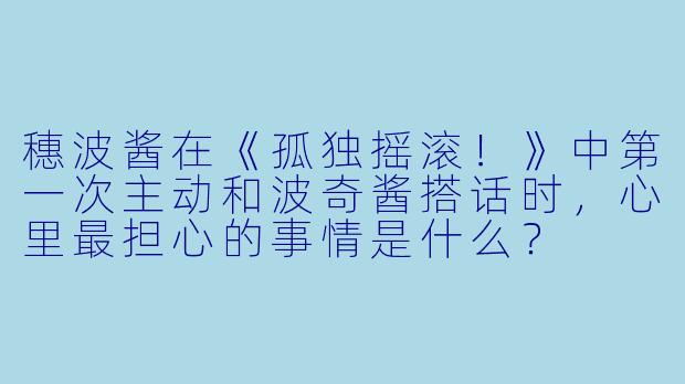 穗波酱在《孤独摇滚！》中第一次主动和波奇酱搭话时，心里最担心的事情是什么？