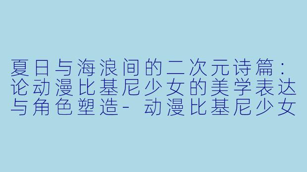 夏日与海浪间的二次元诗篇：论动漫比基尼少女的美学表达与角色塑造
