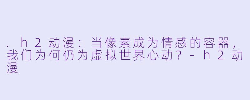 .h2动漫：当像素成为情感的容器，我们为何仍为虚拟世界心动？