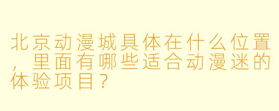 北京动漫城具体在什么位置，里面有哪些适合动漫迷的体验项目？