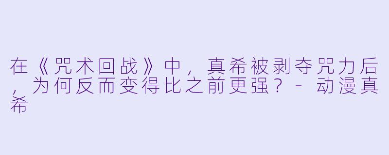 在《咒术回战》中，真希被剥夺咒力后，为何反而变得比之前更强？