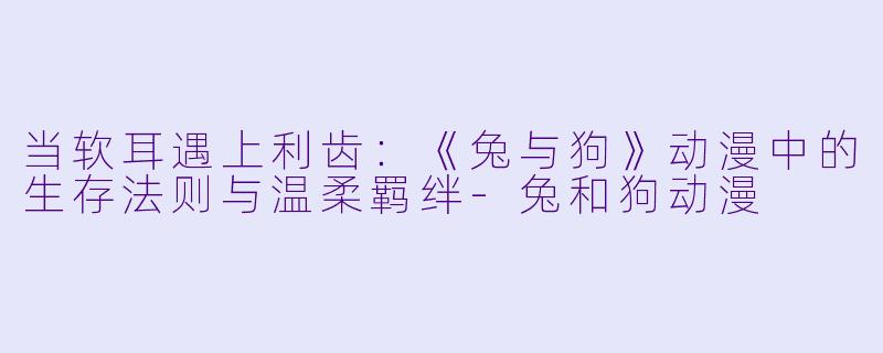 当软耳遇上利齿：《兔与狗》动漫中的生存法则与温柔羁绊
