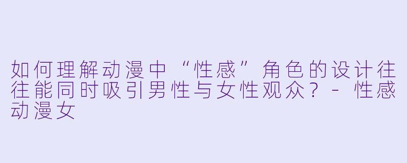 如何理解动漫中“性感”角色的设计往往能同时吸引男性与女性观众？
