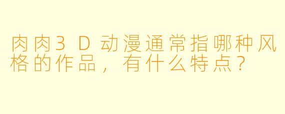肉肉3D动漫通常指哪种风格的作品，有什么特点？