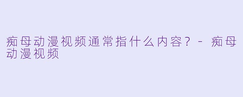 痴母动漫视频通常指什么内容？