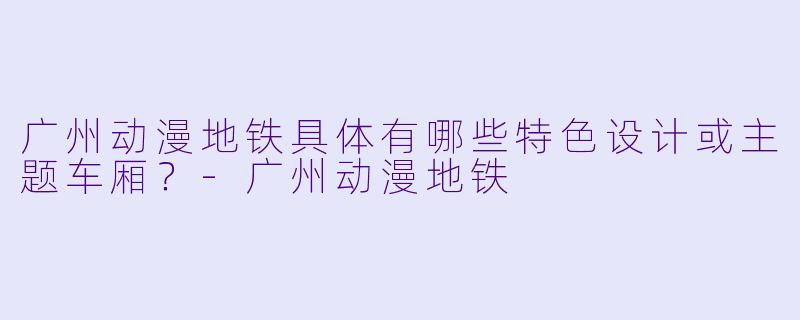 广州动漫地铁具体有哪些特色设计或主题车厢？