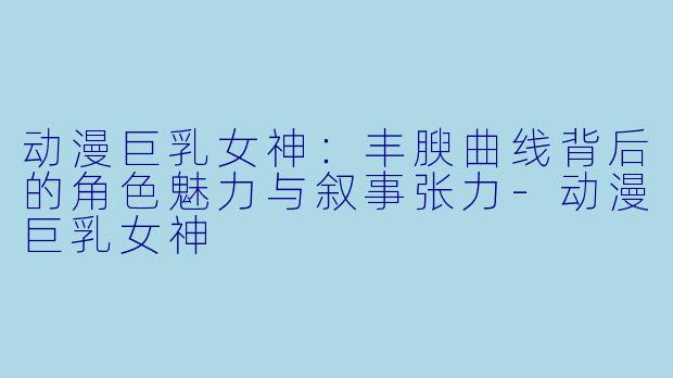 动漫巨乳女神：丰腴曲线背后的角色魅力与叙事张力
