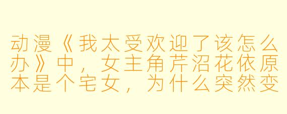 动漫《我太受欢迎了该怎么办》中，女主角芹沼花依原本是个宅女，为什么突然变得受欢迎？